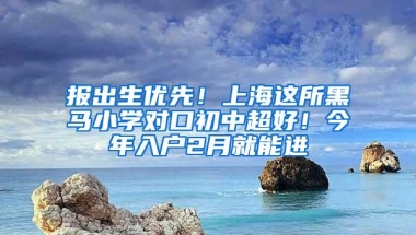 报出生优先！上海这所黑马小学对口初中超好！今年入户2月就能进