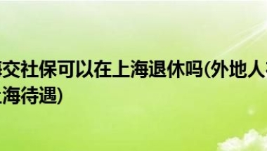 外地人在上海交社保可以在上海退休吗(外地人在上海交社保退休后享受上海待遇)