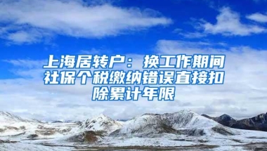 上海居转户：换工作期间社保个税缴纳错误直接扣除累计年限