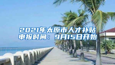 2021年太原市人才补贴申报时间：9月15日开始