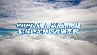 2021办理居转户用中级职称还是两倍社保基数