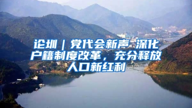 论圳｜党代会新声⑥深化户籍制度改革，充分释放人口新红利