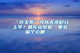 “托关系”可以无视积分上学？普陀检察官：要多留个心眼……