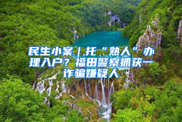 民生小案｜托“熟人”办理入户？福田警察抓获一诈骗嫌疑人