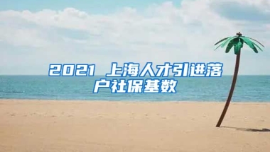 2021 上海人才引进落户社保基数