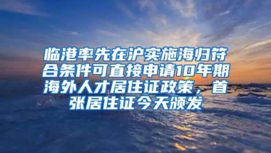 临港率先在沪实施海归符合条件可直接申请10年期海外人才居住证政策，首张居住证今天颁发