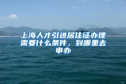 上海人才引进居住证办理需要什么条件，到哪里去申办