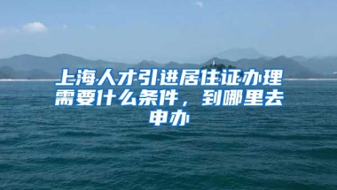 上海人才引进居住证办理需要什么条件，到哪里去申办