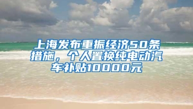 上海发布重振经济50条措施，个人置换纯电动汽车补贴10000元