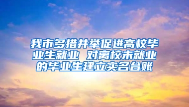 我市多措并举促进高校毕业生就业 对离校未就业的毕业生建立实名台账