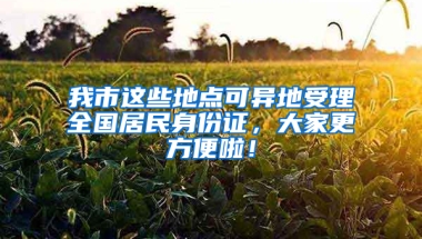 我市这些地点可异地受理全国居民身份证，大家更方便啦！