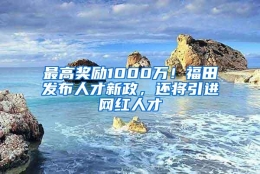 最高奖励1000万！福田发布人才新政，还将引进网红人才