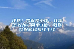 注意！跨省换工作，社保怎么办？简单3步，教你社保转移接续手续