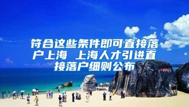 符合这些条件即可直接落户上海 上海人才引进直接落户细则公布