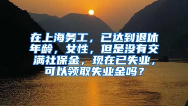 在上海务工，已达到退休年龄，女性，但是没有交满社保金，现在已失业，可以领取失业金吗？