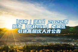 【河南｜洛阳】2022洛阳市【房补15w】老城区引进高层次人才公告