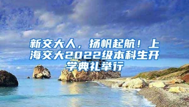 新交大人，扬帆起航！上海交大2022级本科生开学典礼举行