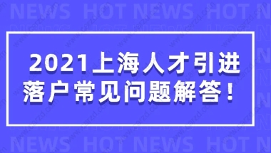 2021上海人才引进落户常见问题解答，看完少走很多弯路！