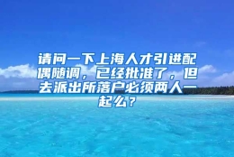 请问一下上海人才引进配偶随调，已经批准了，但去派出所落户必须两人一起么？