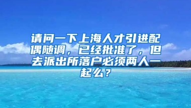 请问一下上海人才引进配偶随调，已经批准了，但去派出所落户必须两人一起么？