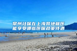 常州社保在上海异地就医能享受哪些医保政策待遇