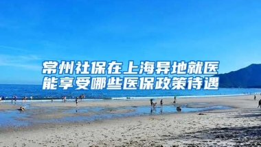 常州社保在上海异地就医能享受哪些医保政策待遇