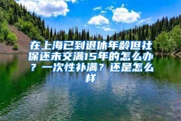 在上海已到退休年龄但社保还未交满15年的怎么办？一次性补满？还是怎么样