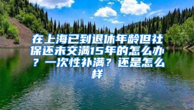 在上海已到退休年龄但社保还未交满15年的怎么办？一次性补满？还是怎么样