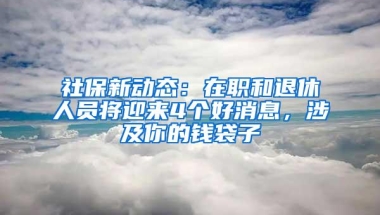 社保新动态：在职和退休人员将迎来4个好消息，涉及你的钱袋子