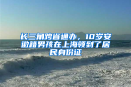 长三角跨省通办，10岁安徽籍男孩在上海领到了居民身份证