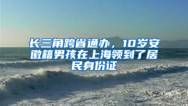 长三角跨省通办，10岁安徽籍男孩在上海领到了居民身份证