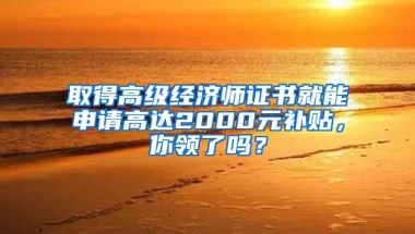 取得高级经济师证书就能申请高达2000元补贴，你领了吗？