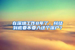 在深圳工作8年了，纠结到底要不要入这个深户？