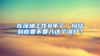 在深圳工作8年了，纠结到底要不要入这个深户？