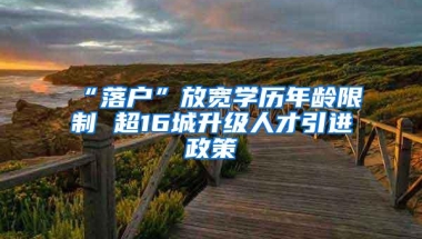 “落户”放宽学历年龄限制 超16城升级人才引进政策