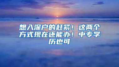 想入深户的赶紧！这两个方式现在还能办！中专学历也可