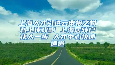 上海人才引进云申报之材料上传攻略 上海居转户快人一步 人才中心快速通道