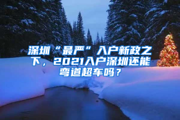 深圳“最严”入户新政之下，2021入户深圳还能弯道超车吗？