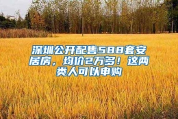 深圳公开配售588套安居房，均价2万多！这两类人可以申购