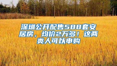 深圳公开配售588套安居房，均价2万多！这两类人可以申购