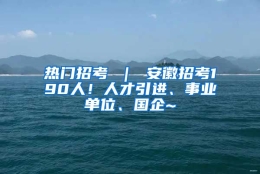 热门招考 ｜ 安徽招考190人！人才引进、事业单位、国企~