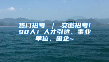 热门招考 ｜ 安徽招考190人！人才引进、事业单位、国企~