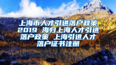 上海市人才引进落户政策2019 海归上海人才引进落户政策 上海引进人才落户证书注册