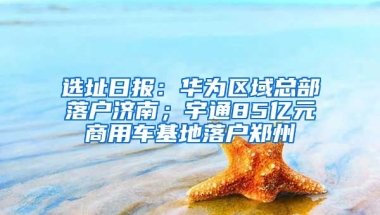 选址日报：华为区域总部落户济南；宇通85亿元商用车基地落户郑州