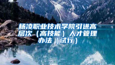 杨凌职业技术学院引进高层次（高技能）人才管理办法（试行）