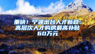 重磅！宁波出台人才新政：高层次人才购房最高补贴60万元