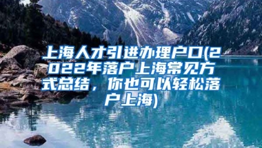 上海人才引进办理户口(2022年落户上海常见方式总结，你也可以轻松落户上海)