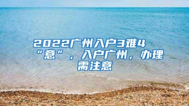 2022广州入户3难4“意”，入户广州，办理需注意