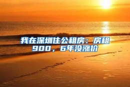 我在深圳住公租房：房租900，6年没涨价