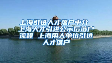 上海引进人才落户中介 上海人才引进公示后落户流程 上海用人单位引进人才落户